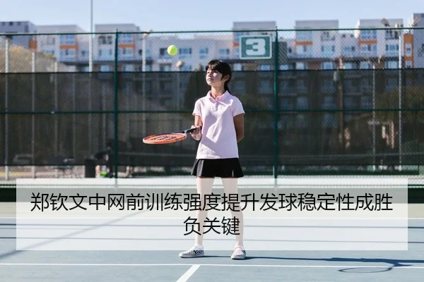 郑钦文中网前训练强度提升发球稳定性成胜负关键
